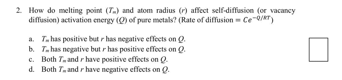 2. How do melting point (Tm) and atom radius (r) affect self-diffusion (or vacancy
diffusion) activation energy (Q) of pure metals? (Rate of diffusion = Ce-Q/RT)
a. Tm has positive but r has negative effects on Q.
b.
Tm has negative but r has positive effects on Q.
C. Both Im and r have positive effects on Q.
d. Both Tm and r have negative effects on Q.