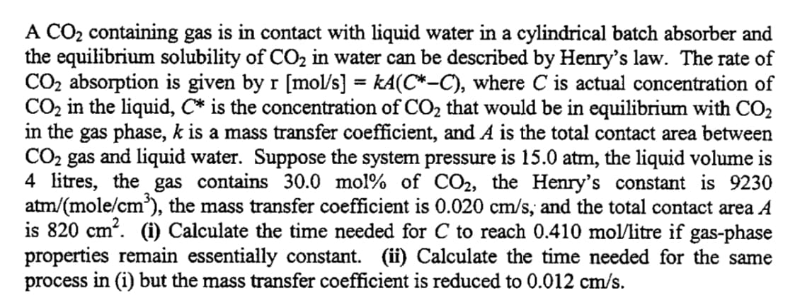 A CO₂ containing gas is in contact with liquid water in a cylindrical batch absorber and
the equilibrium solubility of CO₂ in water can be described by Henry's law. The rate of
CO₂ absorption is given by r [mol/s] = kA(C*—C), where C is actual concentration of
CO₂ in the liquid, C* is the concentration of CO₂ that would be in equilibrium with CO₂
in the gas phase, k is a mass transfer coefficient, and A is the total contact area between
CO₂ gas and liquid water. Suppose the system pressure is 15.0 atm, the liquid volume is
4 litres, the gas contains 30.0 mol% of CO2, the Henry's constant is 9230
atm/(mole/cm³), the mass transfer coefficient is 0.020 cm/s, and the total contact area A
is 820 cm². (i) Calculate the time needed for C to reach 0.410 mol/litre if gas-phase
properties remain essentially constant. (ii) Calculate the time needed for the same
process in (i) but the mass transfer coefficient is reduced to 0.012 cm/s.