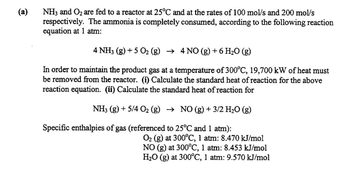 (a)
NH3 and O₂ are fed to a reactor at 25°C and at the rates of 100 mol/s and 200 mol/s
respectively. The ammonia is completely consumed, according to the following reaction
equation at 1 atm:
4 NH3(g) + 5 O₂ (g) → 4 NO (g) + 6 H₂O (g)
In order to maintain the product gas at a temperature of 300°C, 19,700 kW of heat must
be removed from the reactor. (i) Calculate the standard heat of reaction for the above
reaction equation. (ii) Calculate the standard heat of reaction for
NH3 (g) + 5/4 O₂ (g) → NO (g) + 3/2 H₂O (g)
Specific enthalpies of gas (referenced to 25°C and 1 atm):
O₂ (g) at 300°C, 1 atm: 8.470 kJ/mol
NO (g) at 300°C, 1 atm: 8.453 kJ/mol
H₂O (g) at 300°C, 1 atm: 9.570 kJ/mol