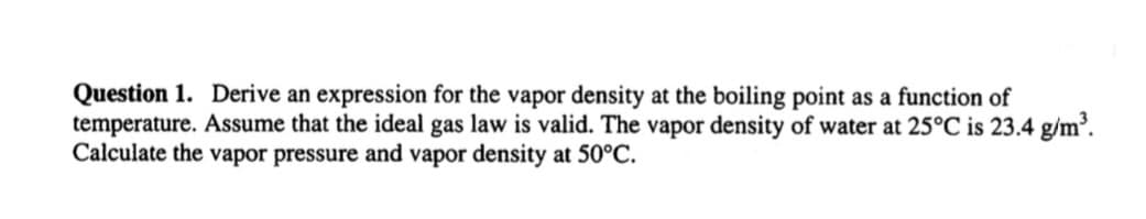 Question 1. Derive an expression for the vapor density at the boiling point as a function of
temperature. Assume that the ideal gas law is valid. The vapor density of water at 25°C is 23.4 g/m³.
Calculate the vapor pressure and vapor density at 50°C.