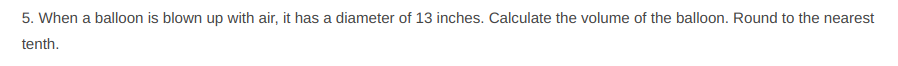 5. When a balloon is blown up with air, it has a diameter of 13 inches. Calculate the volume of the balloon. Round to the nearest
tenth.
