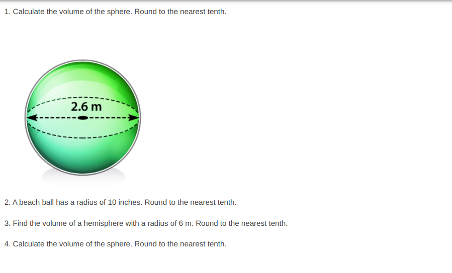 1. Calculate the volume of the sphere. Round to the nearest tenth.
2.6 m
2. A beach ball has a radius of 10 inches. Round to the nearest tenth.
3. Find the volume of a hemisphere with a radius of 6 m. Round to the nearest tenth.
4. Calculate the volume of the sphere. Round to the nearest tenth.
