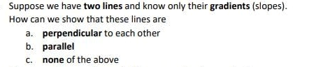 Suppose we have two lines and know only their gradients (slopes).
How can we show that these lines are
a. perpendicular to each other
b. parallel
C.
none of the above
