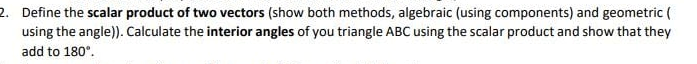 2. Define the scalar product of two vectors (show both methods, algebraic (using components) and geometric (
using the angle)). Calculate the interior angles of you triangle ABC using the scalar product and show that they
add to 180".
