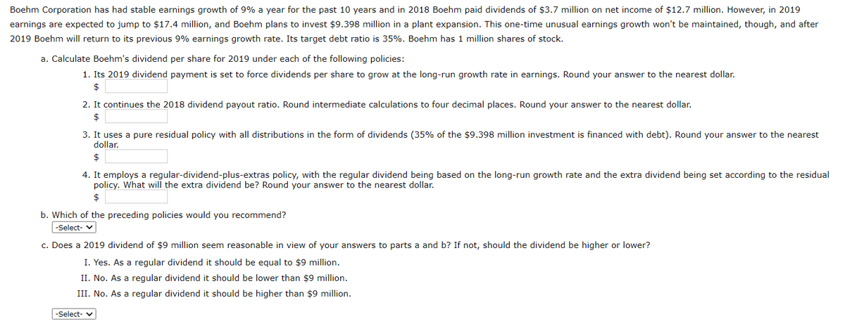 Boehm Corporation has had stable earnings growth of 9% a year for the past 10 years and in 2018 Boehm paid dividends of $3.7 million on net income of $12.7 million. However, in 2019
earnings are expected to jump to $17.4 million, and Boehm plans to invest $9.398 million in a plant expansion. This one-time unusual earnings growth won't be maintained, though, and after
2019 Boehm will return to its previous 9% earnings growth rate. Its target debt ratio is 35%. Boehm has 1 million shares of stock.
a. Calculate Boehm's dividend per share for 2019 under each of the following policies:
1. Its 2019 dividend payment is set to force dividends per share to grow at the long-run growth rate in earnings. Round your answer to the nearest dollar.
$
2. It continues the 2018 dividend payout ratio. Round intermediate calculations to four decimal places. Round your answer to the nearest dollar.
$
3. It uses a pure residual policy with all distributions in the form of dividends (35% of the $9.398 million investment is financed with debt). Round your answer to the nearest
dollar.
2$
4. It employs a regular-dividend-plus-extras policy, with the regular dividend being based on the long-run growth rate and the extra dividend being set according to the residual
policy. What will the extra dividend be? Round your answer to the nearest dollar.
$
b. Which of the preceding policies would you recommend?
-Select- v
c. Does a 2019 dividend of $9 million seem reasonable in view of your answers to parts a and b? If not, should the dividend be higher or lower?
I. Yes. As a regular dividend it should be equal to $9 million.
II. No. As a regular dividend it should be lower than $9 million.
III. No. As a regular dividend it should be higher than $9 million.
-Select- v
