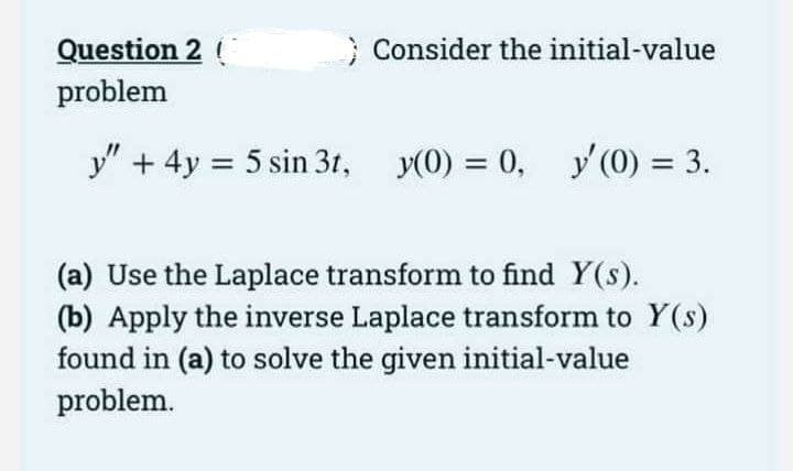Question 2 (
problem
} Consider the initial-value
y" + 4y = 5 sin 3t,
y(0) = 0, y'(0) = 3.
(a) Use the Laplace transform to find Y(s).
(b) Apply the inverse Laplace transform to Y(s)
found in (a) to solve the given initial-value
problem.
