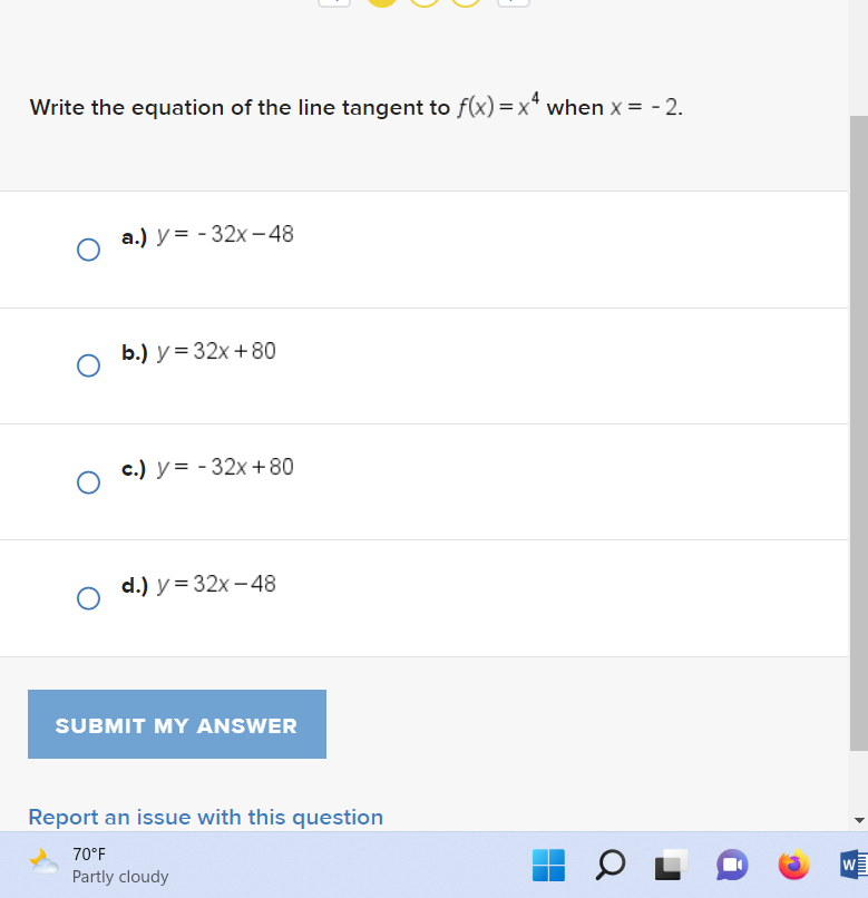 Write the equation of the line tangent to f(x)=x4 when x = -2.
O
a.) y=-32x-48
b.) y = 32x+80
c.) y=-32x+80
d.) y = 32x-48
SUBMIT MY ANSWER
Report an issue with this question
70°F
Partly cloudy
OL
W