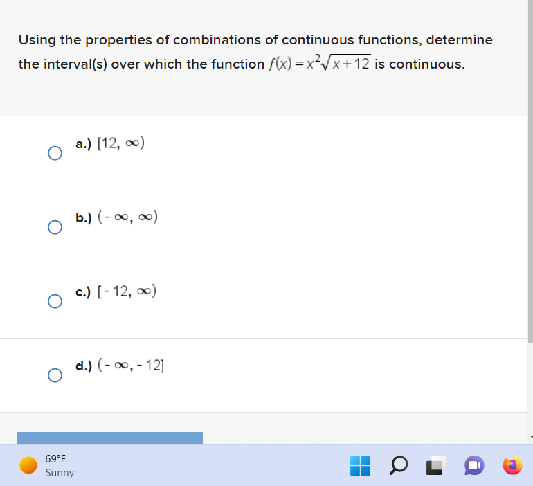 Using the properties of combinations of continuous functions, determine
the interval(s) over which the function f(x)=x²√√x+12 is continuous.
O
O
O
69°F
Sunny
a.) [12, ∞)
b.) (-∞, ∞)
c.) [-12, ∞)
d.) (-∞, -12]
OL