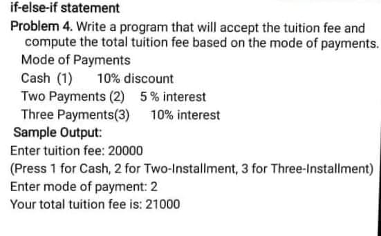 if-else-if statement
Problem 4. Write a program that will accept the tuition fee and
compute the total tuition fee based on the mode of payments.
Mode of Payments
Cash (1)
10% discount
Two Payments (2) 5% interest
Three Payments(3)
10% interest
Sample Output:
Enter tuition fee: 20000
(Press 1 for Cash, 2 for Two-Installment, 3 for Three-Installment)
Enter mode of payment: 2
Your total tuition fee is: 21000
