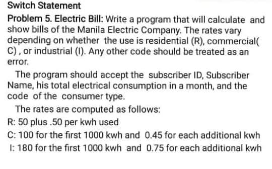 Switch Statement
Problem 5. Electric Bill: Write a program that will calculate and
show bills of the Manila Electric Company. The rates vary
depending on whether the use is residential (R), commercial(
C), or industrial (1). Any other code should be treated as an
error.
The program should accept the subscriber ID, Subscriber
Name, his total electrical consumption in a month, and the
code of the consumer type.
The rates are computed as follows:
R: 50 plus .50 per kwh used
C: 100 for the first 1000 kwh and 0.45 for each additional kwh
I: 180 for the first 1000 kwh and 0.75 for each additional kwh
