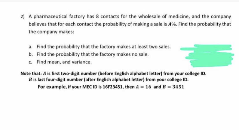 2) A pharmaceutical factory has 8 contacts for the wholesale of medicine, and the company
believes that for each contact the probability of making a sale is A%. Find the probability that
the company makes:
a. Find the probability that the factory makes at least two sales.
b. Find the probability that the factory makes no sale.
c. Find mean, and variance.
Note that: A is first two-digit number (before English alphabet letter) from your college ID.
B is last four-digit number (after English alphabet letter) from your college ID.
For example, if your MEC ID is 16F23451, then A = 16 and B = 3451
