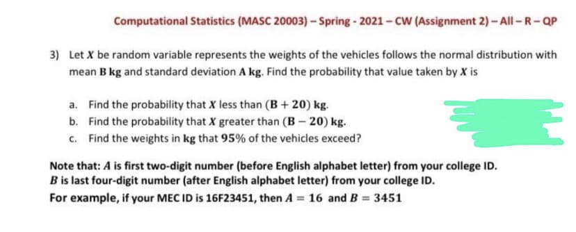 Computational Statistics (MASC 20003) -Spring- 2021-CW (Assignment 2)- All-R-QP
3) Let X be random variable represents the weights of the vehicles follows the normal distribution with
mean B kg and standard deviation A kg. Find the probability that value taken by X is
a. Find the probability that X less than (B + 20) kg.
b. Find the probability that X greater than (B- 20) kg.
c. Find the weights in kg that 95% of the vehicles exceed?
Note that: A is first two-digit number (before English alphabet letter) from your college ID.
B is last four-digit number (after English alphabet letter) from your college ID.
For example, if your MEC ID is 16F23451, then A =
16 and B
3451
%3D
