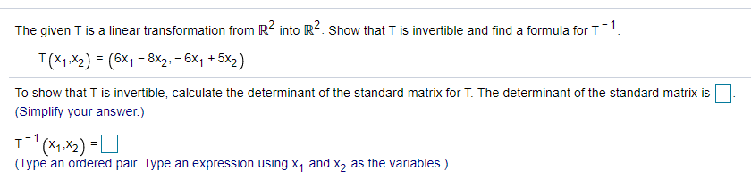 The given T is a linear transformation from R2 into R?. Show that T is invertible and find a formula for T1.
T(X1.X2) = (6x1 - 8x2, – 6x, + 5x2)
To show that T is invertible, calculate the determinant of the standard matrix for T. The determinant of the standard matrix is
(Simplify your answer.)
(*1,X2)
(Type an ordered pair. Type an expression using x, and x, as the variables.)
