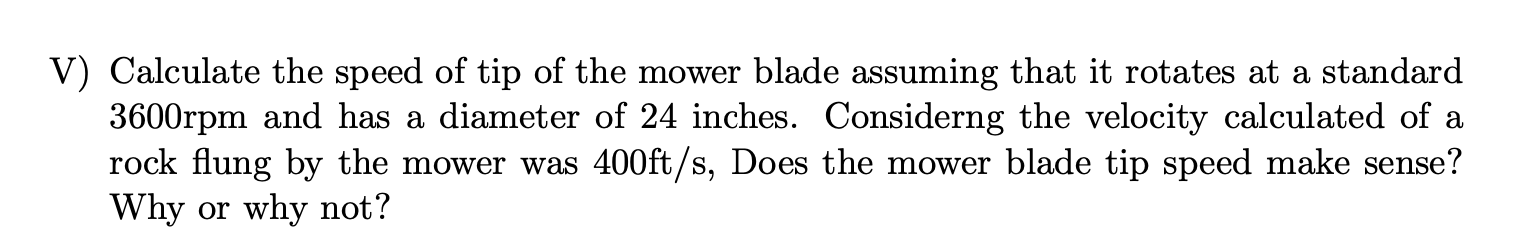 V) Calculate the speed of tip of the mower blade assuming that it rotates at a standard
3600rpm and has a diameter of 24 inches. Considerng the velocity calculated of a
rock flung by the mower was 400ft/s, Does the mower blade tip speed make sense?
Why or why not?
