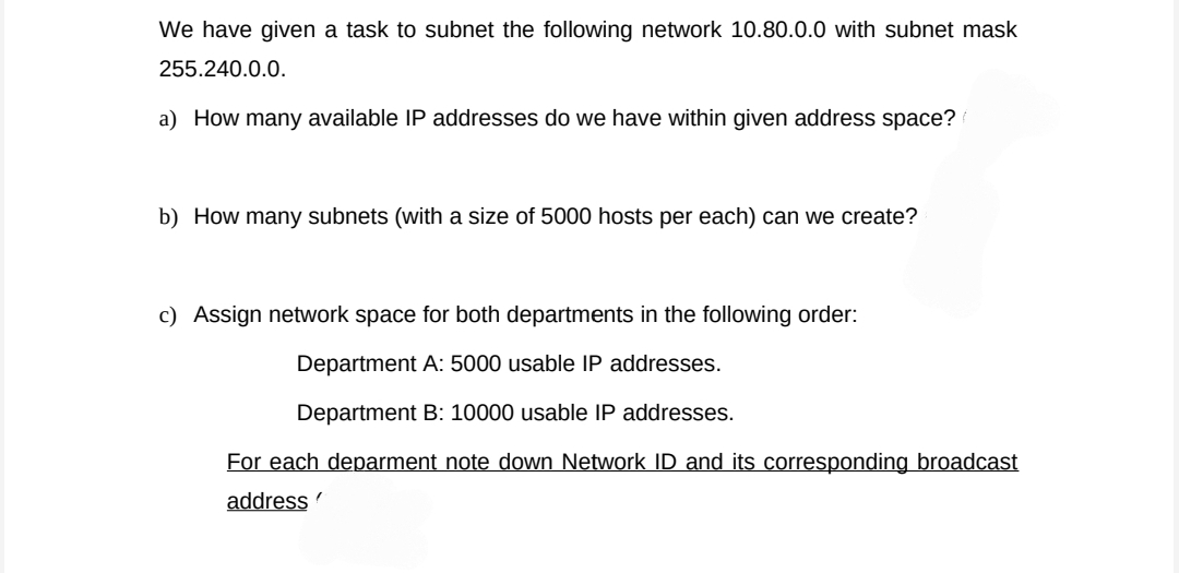 We have given a task to subnet the following network 10.80.0.0 with subnet mask
255.240.0.0.
a) How many available IP addresses do we have within given address space?
b) How many subnets (with a size of 5000 hosts per each) can we create?
c) Assign network space for both departments in the following order:
Department A: 5000 usable IP addresses.
Department B: 10000 usable IP addresses.
For each deparment note down Network ID and its corresponding broadcast
address
"