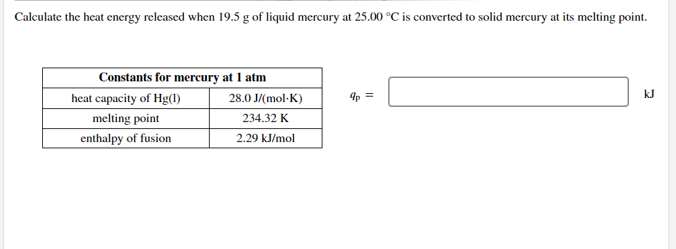 Calculate the heat energy released when 19.5 g of liquid mercury at 25.00 °C is converted to solid mercury at its melting point.
Constants for mercury at 1 atm
heat capacity of Hg(1)
28.0 J/(mol-K)
9p =
kJ
melting point
234.32 K
enthalpy of fusion
2.29 kJ/mol
