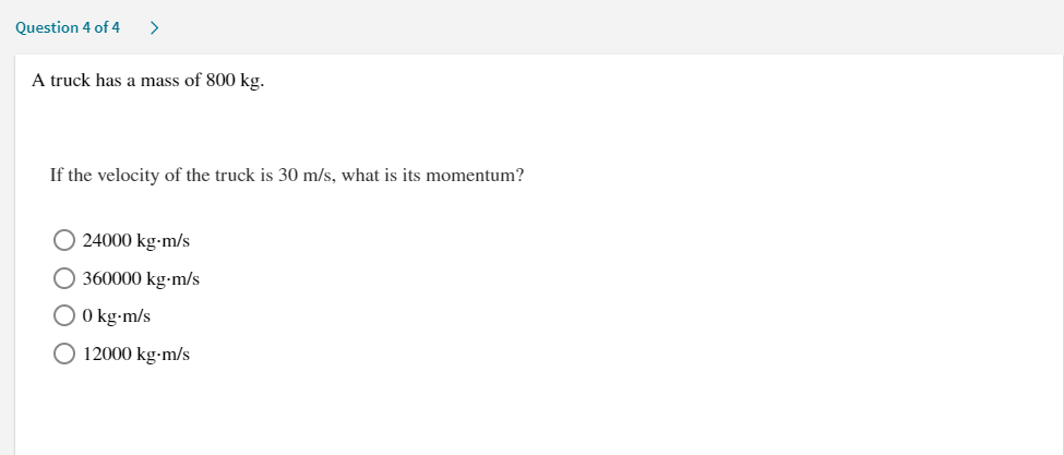 Question 4 of 4
>
A truck has a mass of 800 kg.
If the velocity of the truck is 30 m/s, what is its momentum?
O 24000 kg-m/s
O 360000 kg-m/s
O kg-m/s
O 12000 kg-m/s
