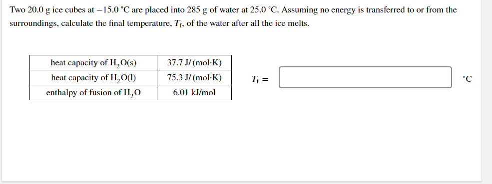 Two 20.0 g ice cubes at –15.0 °C are placed into 285 g of water at 25.0 °C. Assuming no energy is transferred to or from the
surroundings, calculate the final temperature, T¡, of the water after all the ice melts.
heat capacity of H,O(s)
37.7 J/ (mol·K)
heat capacity of H,O(1)
75.3 J/ (mol·K)
Tf =
°C
enthalpy of fusion of H,O
6.01 kJ/mol
