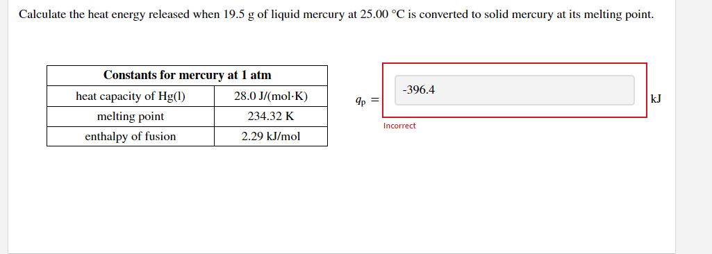 Calculate the heat energy released when 19.5 g of liquid mercury at 25.00 °C is converted to solid mercury at its melting point.
Constants for mercury at 1 atm
-396.4
heat capacity of Hg(1)
28.0 J/(mol-K)
9p =
kJ
melting point
234.32 K
Incorrect
enthalpy of fusion
2.29 kJ/mol
