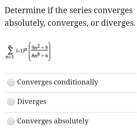 Determine if the series converges
absolutely, converges, or diverges.
5n2 + 9
I (-1)n
8n8 +6
n=1
Converges conditionally
Diverges
Converges absolutely
