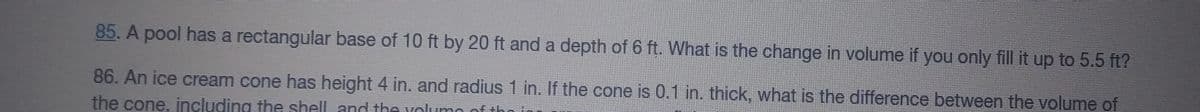 85. A pool has a rectangular base of 10 ft by 20 ft and a depth of 6 ft. What is the change in volume if you only fill it up to 5.5 ft?
86. An ice cream cone has height 4 in. and radius 1 in. If the cone is 0.1 in. thick, what is the difference between the volume of
the cone, including the shell and the yolumo of the
