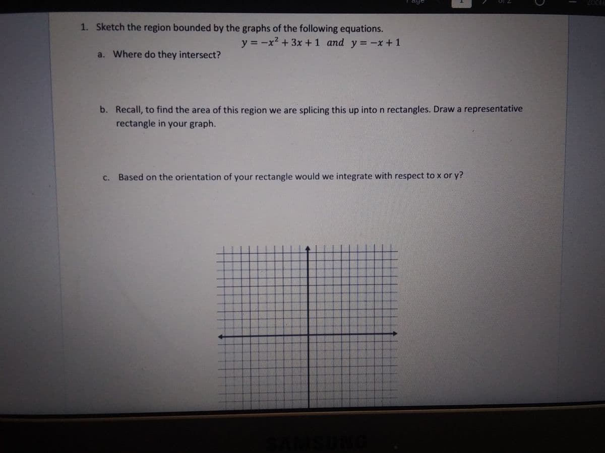 aye
ZOOM
1. Sketch the region bounded by the graphs of the following equations.
y = -x² + 3x +1 and y = -x + 1
a. Where do they intersect?
b. Recall, to find the area of this region we are splicing this up into n rectangles. Draw a representative
rectangle in your graph.
C. Based on the orientation of your rectangle would we integrate with respect to x or y?
