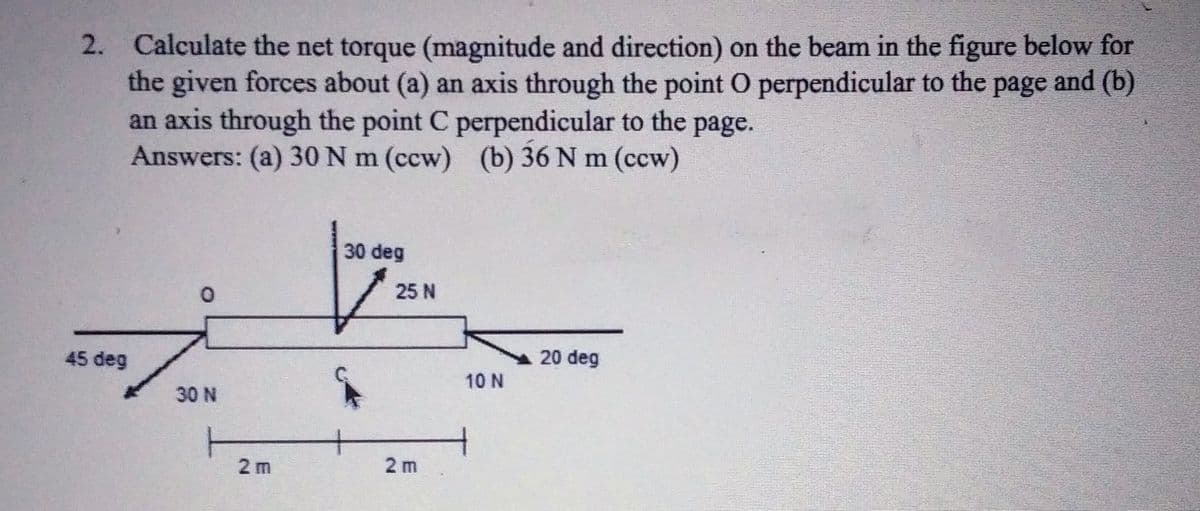 2. Calculate the net torque (magnitude and direction) on the beam in the figure below for
the given forces about (a) an axis through the point O perpendicular to the
an axis through the point C perpendicular to the
Answers: (a) 30N m (ccw) (b) 36 N m (ccw)
page
and (b)
page.
30 deg
25 N
45 deg
20 deg
10 N
30 N
T
2 m
2 m
