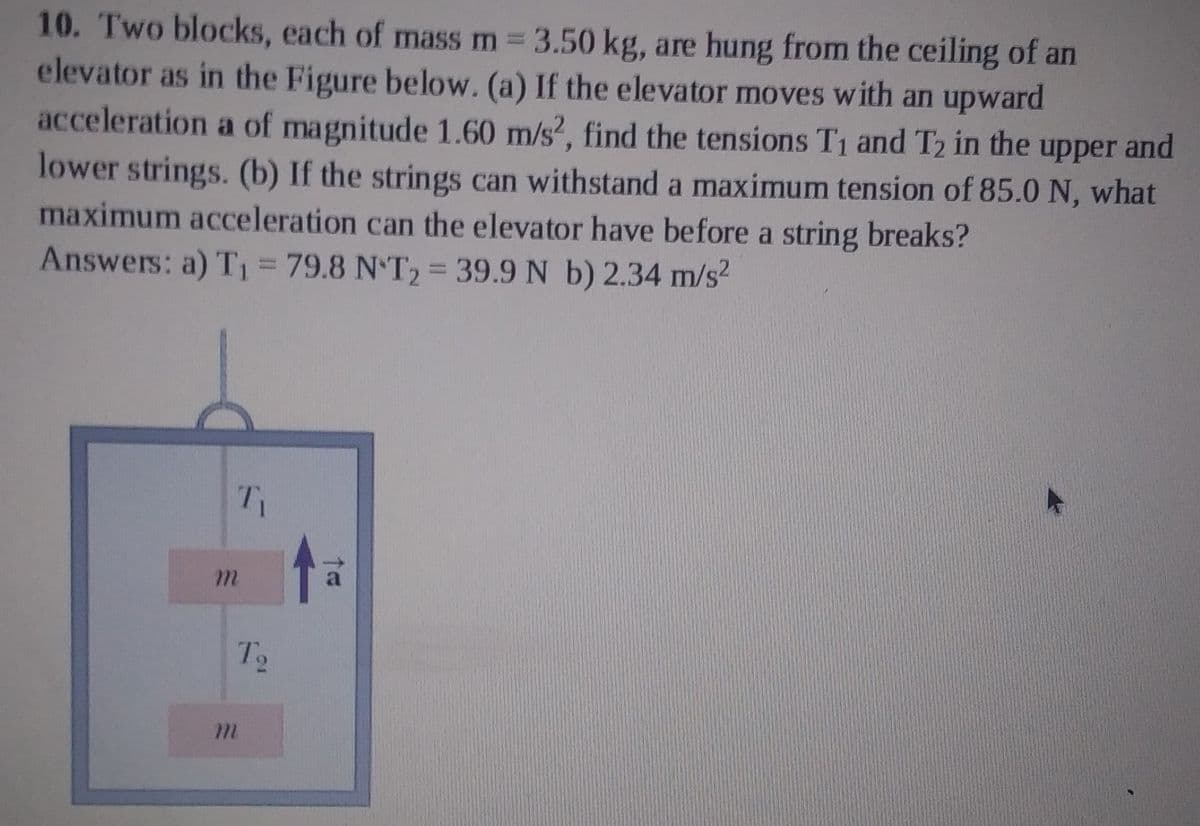 10. Two blocks, each of mass m 3.50 kg, are hung from the ceiling of an
elevator as in the Figure below. (a) If the elevator moves with an upward
acceleration a of magnitude 1.60 m/s?, find the tensions T1 and T2 in the upper and
lower strings. (b) If the strings can withstand a maximum tension of 85.0 N, what
maximum acceleration can the elevator have before a string breaks?
Answers: a) T1 = 79.8 N T2 39.9 N b) 2.34 m/s?
m.
To
