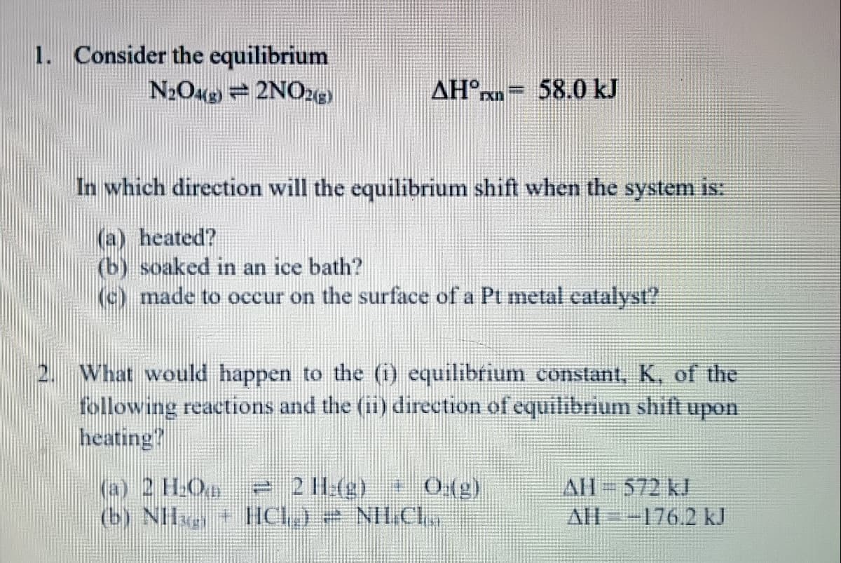 1. Consider the equilibrium
N2O4g) 2NO2g)
AH°xn
58.0 kJ
In which direction will the equilibrium shift when the system is:
(a) heated?
(b) soaked in an ice bath?
(c) made to occur on the surface of a Pt metal catalyst?
2. What would happen to the (i) equilibrium constant, K, of the
following reactions and the (ii) direction of equilibrium shift upon
heating?
(a) 2 H2O
(b) NHg + HCl)
2 H:(g) + 0:(g)
NH.Cl
AH 572 kJ
AH=-176.2 kJ
