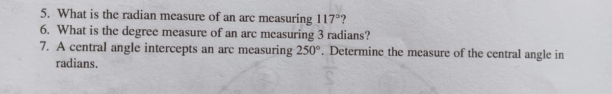 5. What is the radian measure of an arc measuring 117°?
6. What is the degree measure of an arc measuring 3 radians?
7. A central angle intercepts an arc measuring 250°. Determine the measure of the central angle in
radians.
