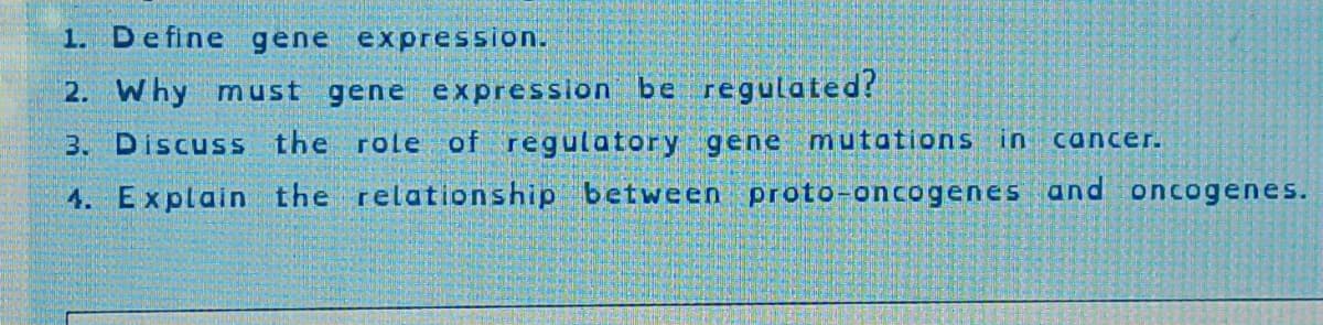 1. Define gene expression.
2. Why must gene expression be regulated?
3. Discuss the role of regulatory gene mutations in cancer.
4. Explain the relationship between proto-oncogenes and oncogenes.
