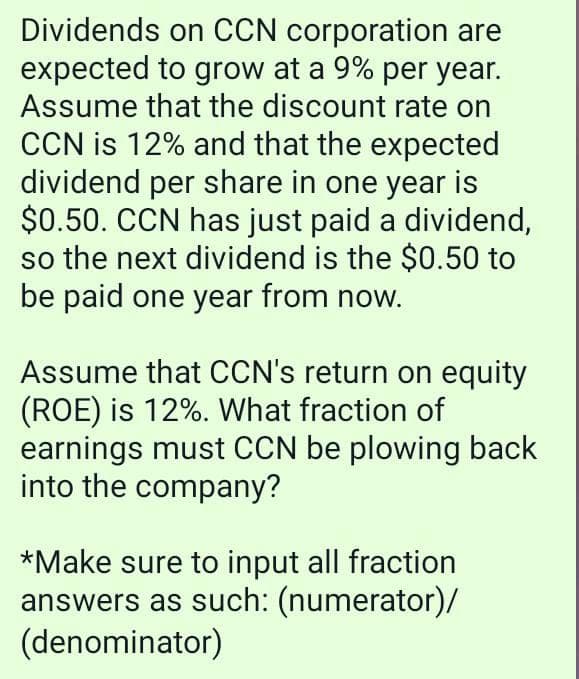Dividends on CCN corporation are
expected to grow at a 9% per year.
Assume that the discount rate on
CCN is 12% and that the expected
dividend per share in one year is
$0.50. CCN has just paid a dividend,
so the next dividend is the $0.50 to
be paid one year from now.
Assume that CCN's return on equity
(ROE) is 12%. What fraction of
earnings must CCN be plowing back
into the company?
*Make sure to input all fraction
answers as such: (numerator)/
(denominator)
