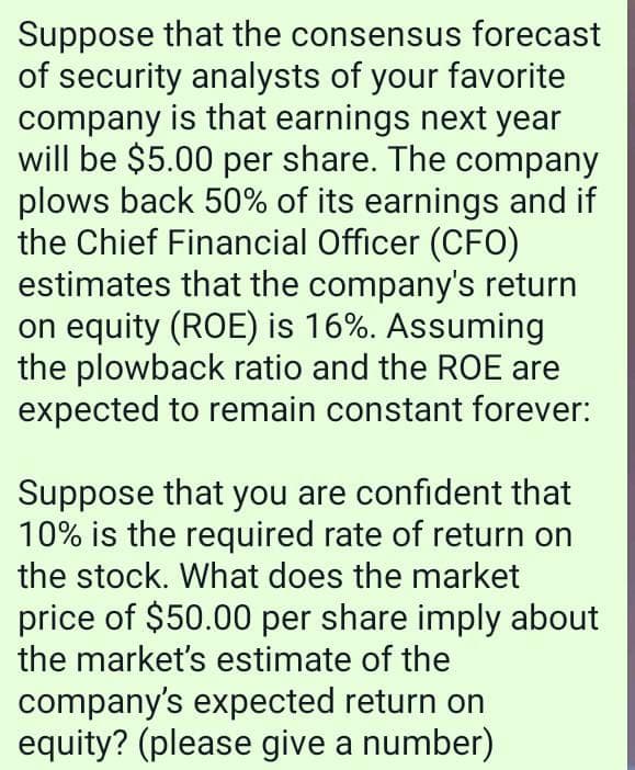 Suppose that the consensus forecast
of security analysts of your favorite
company is that earnings next year
will be $5.00 per share. The company
plows back 50% of its earnings and if
the Chief Financial Officer (CFO)
estimates that the company's return
on equity (ROE) is 16%. Assuming
the plowback ratio and the ROE are
expected to remain constant forever:
Suppose that you are confident that
10% is the required rate of return on
the stock. What does the market
price of $50.00 per share imply about
the market's estimate of the
company's expected return on
equity? (please give a number)
