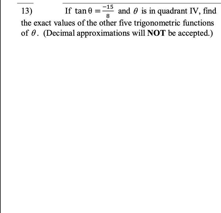 13)
If tan 0
-15
and 0 is in quadrant IV, find
8
the exact values of the other five trigonometric functions
of 0. (Decimal approximations will NOT be accepted.)
