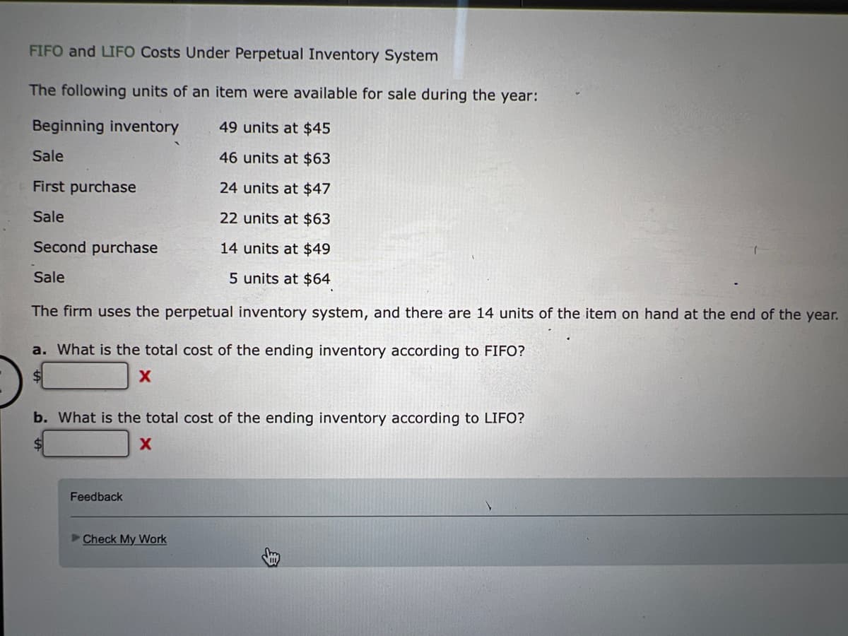 FIFO and LIFO Costs Under Perpetual Inventory System
The following units of an item were available for sale during the year:
Beginning inventory
49 units at $45
Sale
46 units at $63
First purchase
24 units at $47
Sale
22 units at $63
Second purchase
14 units at $49
Sale
5 units at $64
The firm uses the perpetual inventory system, and there are 14 units of the item on hand at the end of the year.
a. What is the total cost of the ending inventory according to FIFO?
b. What is the total cost of the ending inventory according to LIFO?
Feedback
Check My Work
