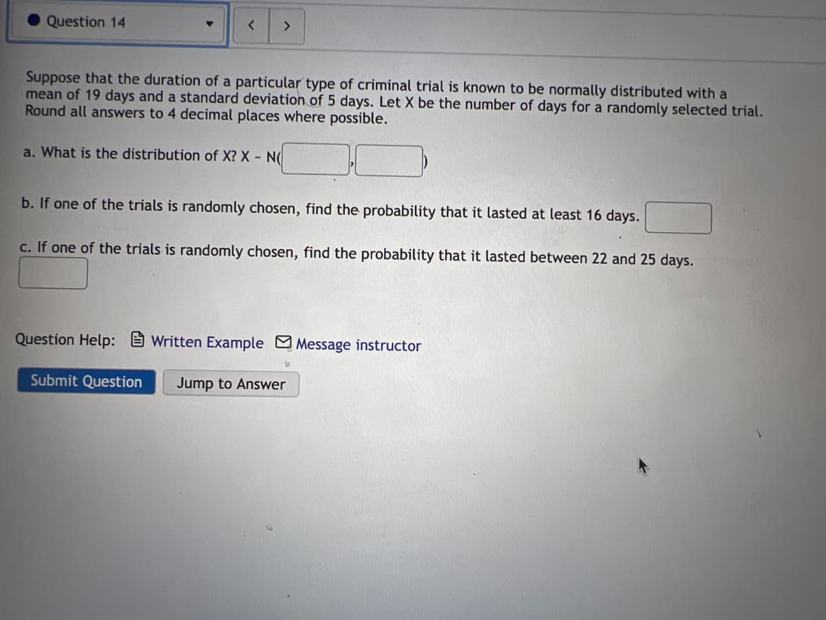 Question 14
<>
Suppose that the duration of a particular type of criminal trial is known to be normally distributed with a
mean of 19 days and a standard deviation of 5 days. Let X be the number of days for a randomly selected trial.
Round all answers to 4 decimal places where possible.
a. What is the distribution of X? X N(
b. If one of the trials is randomly chosen, find the probability that it lasted at least 16 days.
c. If one of the trials is randomly chosen, find the probability that it lasted between 22 and 25 days.
Question Help:
Written Example Message instructor
Submit Question
Jump to Answer
