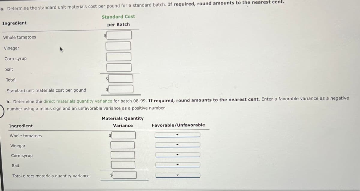 a. Determine the standard unit materials cost per pound for a standard batch. If required, round amounts to the nearest cent.
Standard Cost
per Batch
Ingredient
Whole tomatoes
Vinegar
Corn syrup
Salt
Total
Standard unit materials cost per pound
1
b. Determine the direct materials quantity variance for batch 08-99. If required, round amounts to the nearest cent. Enter a favorable variance as a negative
number using a minus sign and an unfavorable variance as a positive number.
Materials Quantity
Ingredient
Whole tomatoes
Vinegar
Corn syrup
Salt
000000
Total direct materials quantity variance
Variance
1000
Favorable/Unfavorable