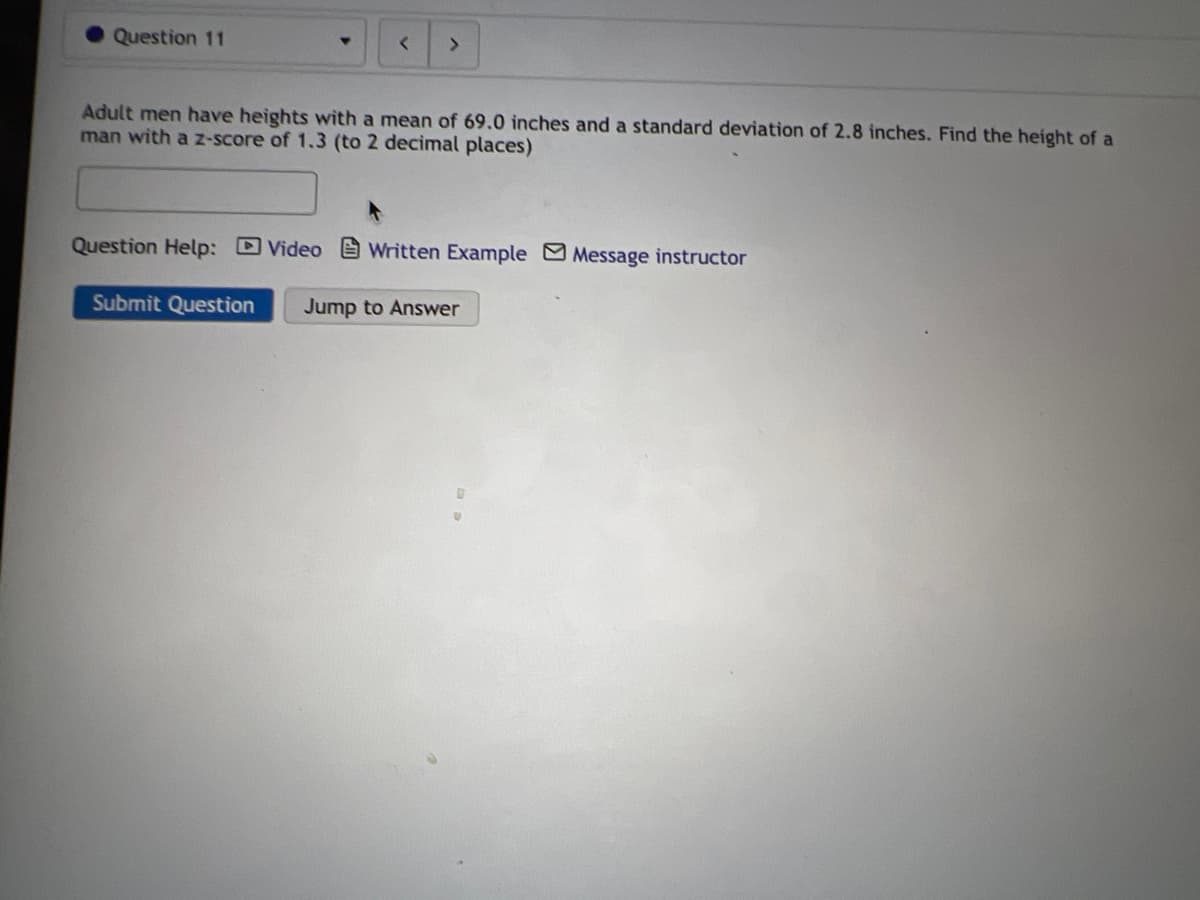 Question 11
<>
Adult men have heights with a mean of 69.0 inches and a standard deviation of 2.8 inches. Find the height of a
man with a Z-score of 1.3 (to 2 decimal places)
Question Help: DVideo e Written Example Message instructor
Submit Question
Jump to Answer
