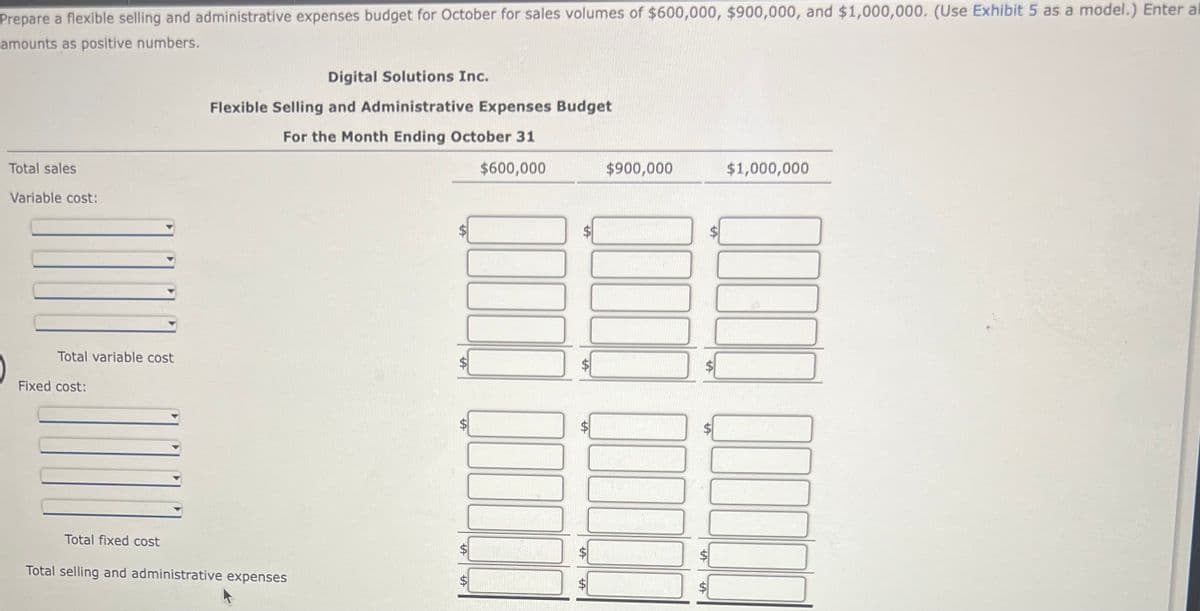 Prepare a flexible selling and administrative expenses budget for October for sales volumes of $600,000, $900,000, and $1,000,000. (Use Exhibit 5 as a model.) Enter al
amounts as positive numbers.
Total sales
Variable cost:
Total variable cost
Fixed cost:
Digital Solutions Inc.
Flexible Selling and Administrative Expenses Budget
For the Month Ending October 31
$600,000
Total fixed cost
Total selling and administrative expenses
A
LA
A
$900,000
ta
$1,000,000