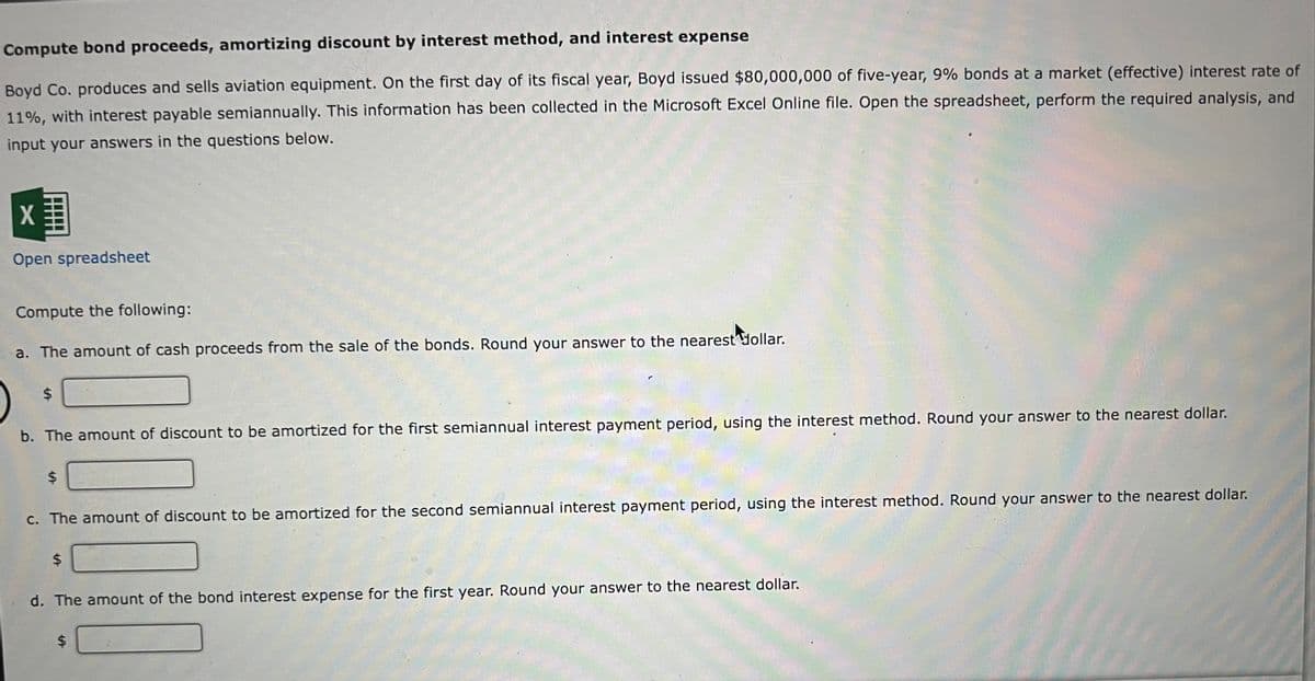 Compute bond proceeds, amortizing discount by interest method, and interest expense
Boyd Co. produces and sells aviation equipment. On the first day of its fiscal year, Boyd issued $80,000,000 of five-year, 9% bonds at a market (effective) interest rate of
11%, with interest payable semiannually. This information has been collected in the Microsoft Excel Online file. Open the spreadsheet, perform the required analysis, and
input your answers in the questions below.
X
Open spreadsheet
Compute the following:
a. The amount of cash proceeds from the sale of the bonds. Round your answer to the nearest dollar.
$
b. The amount of discount to be amortized for the first semiannual interest payment period, using the interest method. Round your answer to the nearest dollar.
$
c. The amount of discount to be amortized for the second semiannual interest payment period, using the interest method. Round your answer to the nearest dollar.
$
d. The amount of the bond interest expense for the first year. Round your answer to the nearest dollar.
$