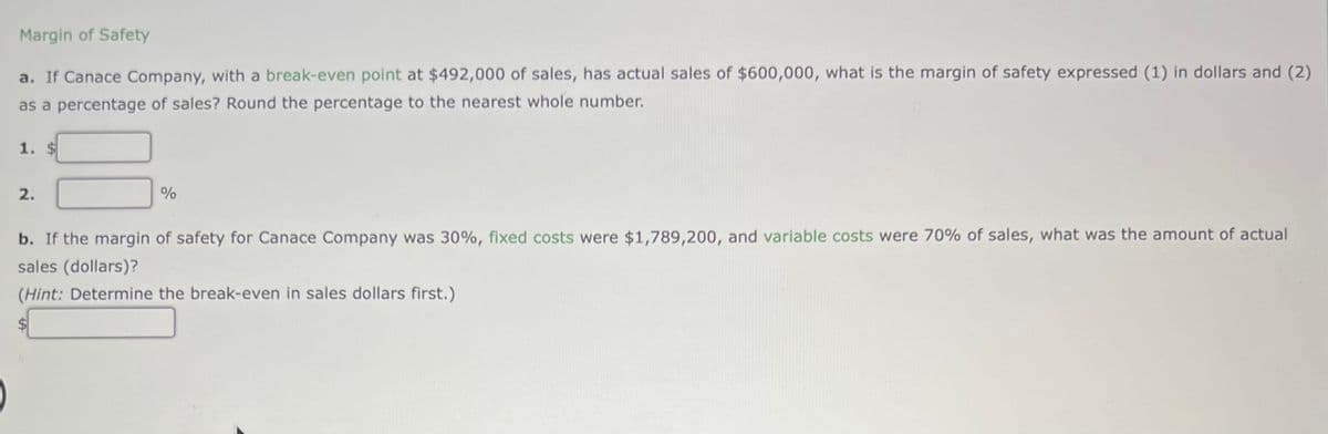 Margin of Safety
a. If Canace Company, with a break-even point at $492,000 of sales, has actual sales of $600,000, what is the margin of safety expressed (1) in dollars and (2)
as a percentage of sales? Round the percentage to the nearest whole number.
1. $
2.
%
b. If the margin of safety for Canace Company was 30%, fixed costs were $1,789,200, and variable costs were 70% of sales, what was the amount of actual
sales (dollars)?
(Hint: Determine the break-even in sales dollars first.)