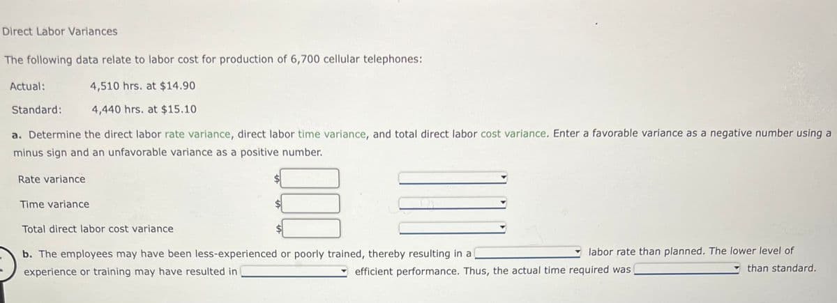 Direct Labor Variances
The following data relate to labor cost for production of 6,700 cellular telephones:
4,510 hrs. at $14.90
4,440 hrs. at $15.10
a. Determine the direct labor rate variance, direct labor time variance, and total direct labor cost variance. Enter a favorable variance as a negative number using a
minus sign and an unfavorable variance as a positive number.
Actual:
Standard:
Rate variance
Time variance
Total direct labor cost variance
b. The employees may have been less-experienced or poorly trained, thereby resulting in a
experience or training may have resulted in
labor rate than planned. The lower level of
than standard.
efficient performance. Thus, the actual time required was