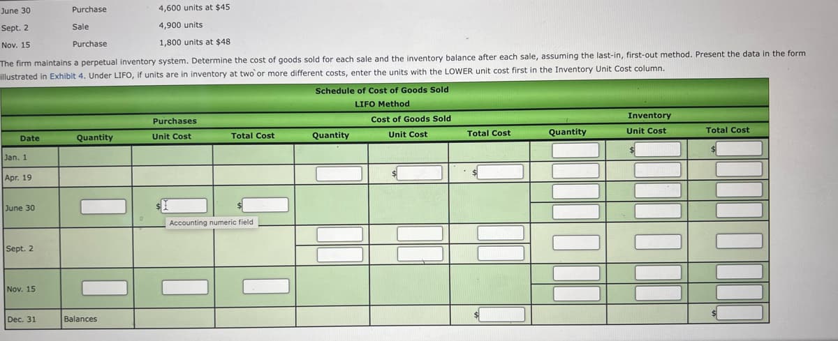 June 30
Purchase
4,600 units at $45
Sept. 2
Sale
4,900 units
Nov. 15
Purchase
1,800 units at $48
The firm maintains a perpetual inventory system. Determine the cost of goods sold for each sale and the inventory balance after each sale, assuming the last-in, first-out method. Present the data in the form
illustrated in Exhibit 4. Under LIFO, if units are in inventory at two or more different costs, enter the units with the LOWER unit cost first in the Inventory Unit Cost column.
Schedule of Cost of Goods Sold
LIFO Method
Cost of Goods Sold
Inventory
Purchases
Quantity
Total Cost
Quantity
Unit Cost
Total Cost
Date
Quantity
Unit Cost
Total Cost
Unit Cost
Jan. 1.
Apr. 19
June 30
Accounting numeric field
Sept. 2
Nov. 15
Dec. 31
Balances
