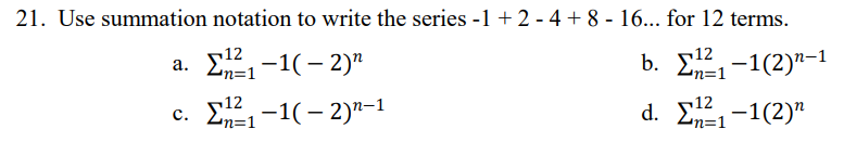 21. Use summation notation to write the series -1 + 2 - 4 + 8 - 16... for 12 terms.
12
a. Σ4-1( - 2)"
12
n=1
c. E12, -1(- 2)"-1
d. Σ-1 (2)"
n=1
Ln=1
