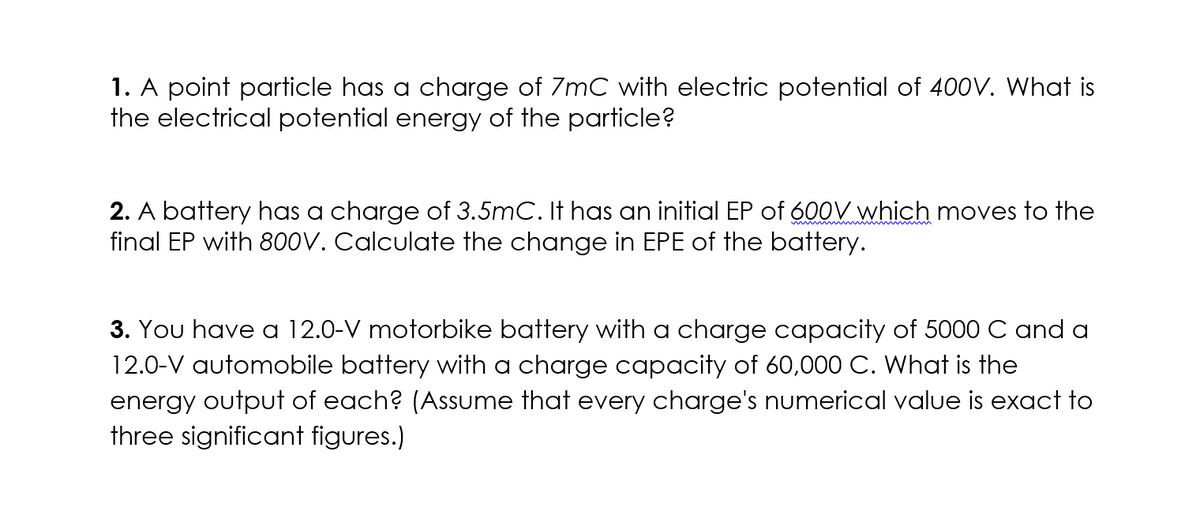 1. A point particle has a charge of 7mC with electric potential of 400V. What is
the electrical potential energy of the particle?
2. A battery has a charge of 3.5mC. It has an initial EP of 600V which moves to the
final EP with 800V. Calculate the change in EPE of the battery.
3. You have a 12.0-V motorbike battery with a charge capacity of 5000 C and a
12.0-V automobile battery with a charge capacity of 60,000 C. What is the
energy output of each? (Assume that every charge's numerical value is exact to
three significant figures.)
