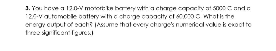 3. You have a 12.0-V motorbike battery with a charge capacity of 5000 C and a
12.0-V automobile battery with a charge capacity of 60,000 C. What is the
energy output of each? (Assume that every charge's numerical value is exact to
three significant figures.)
