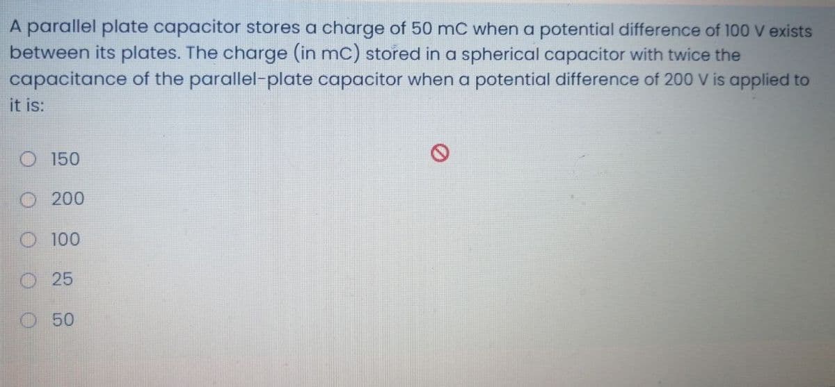 A parallel plate capacitor stores a charge of 50 mC when a potential difference of 100 V exists
between its plates. The charge (in mC) stored in a spherical capacitor with twice the
capacitance of the parallel-plate capacitor when a potential difference of 200 V is applied to
it is:
O 150
O 200
O 100
O25
50
