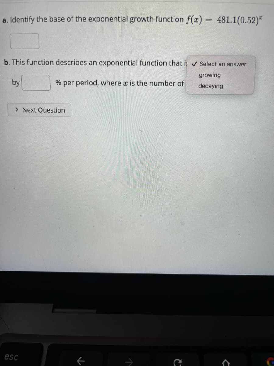 a. Identify the base of the exponential growth function f(x) = 481.1(0.52)"
b. This function describes an exponential function that i v Select an answer
growing
by
% per period, where x is the number of
decaying
> Next Question
esc
->
