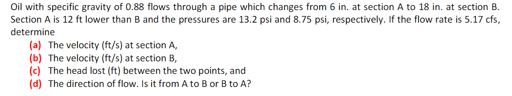 Oil with specific gravity of 0.88 flows through a pipe which changes from 6 in. at section A to 18 in. at section B.
Section A is 12 ft lower than B and the pressures are 13.2 psi and 8.75 psi, respectively. If the flow rate is 5.17 cfs,
determine
(a) The velocity (ft/s) at section A,
(b) The velocity (ft/s) at section B,
(c) The head lost (ft) between the two points, and
(d) The direction of flow. Is it from A to B or B to A?
