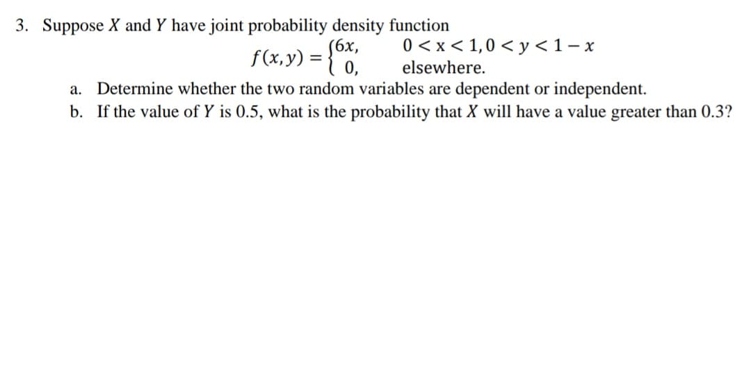 3. Suppose X and Y have joint probability density function
f(x, y) = {*
S6x,
0 < x< 1,0 < y <1- x
elsewhere.
Determine whether the two random variables are dependent or independent.
b. If the value of Y is 0.5, what is the probability that X will have a value greater than 0.3?
а.
